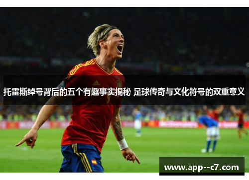 托雷斯绰号背后的五个有趣事实揭秘 足球传奇与文化符号的双重意义