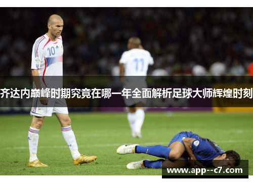 齐达内巅峰时期究竟在哪一年全面解析足球大师辉煌时刻 齐达内巅峰时期究竟在哪一年全面解析足球大师辉煌时刻