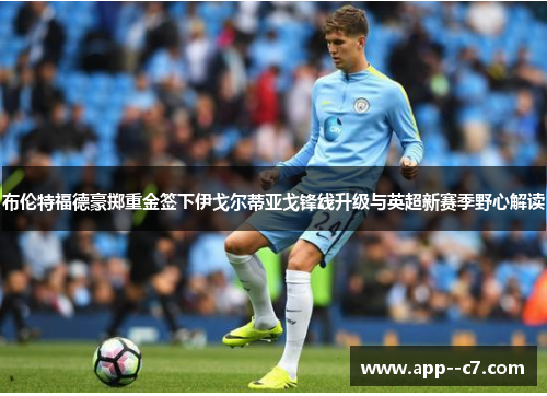 布伦特福德豪掷重金签下伊戈尔蒂亚戈锋线升级与英超新赛季野心解读 布伦特福德豪掷重金签下伊戈尔蒂亚戈锋线升级与英超新赛季野心解读
